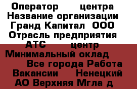 Оператор Call-центра › Название организации ­ Гранд Капитал, ООО › Отрасль предприятия ­ АТС, call-центр › Минимальный оклад ­ 30 000 - Все города Работа » Вакансии   . Ненецкий АО,Верхняя Мгла д.